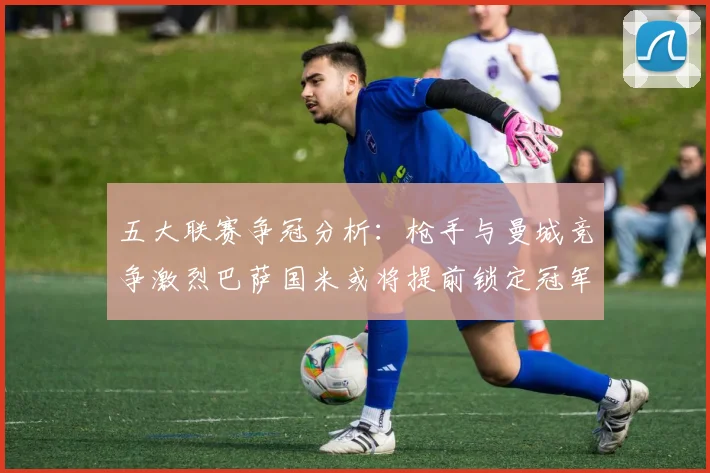 五大联赛争冠分析：枪手与曼城竞争激烈巴萨国米或将提前锁定冠军