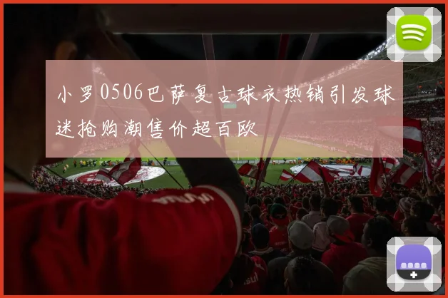 小罗0506巴萨复古球衣热销引发球迷抢购潮售价超百欧