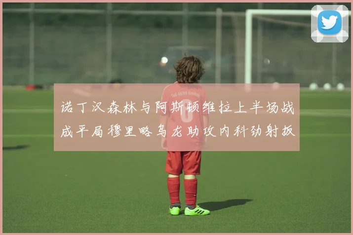 诺丁汉森林与阿斯顿维拉上半场战成平局穆里略乌龙助攻内科劲射扳平比分
