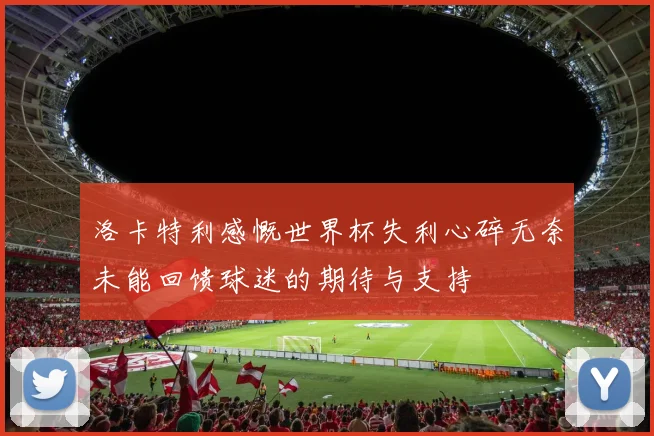 洛卡特利感慨世界杯失利心碎无奈未能回馈球迷的期待与支持