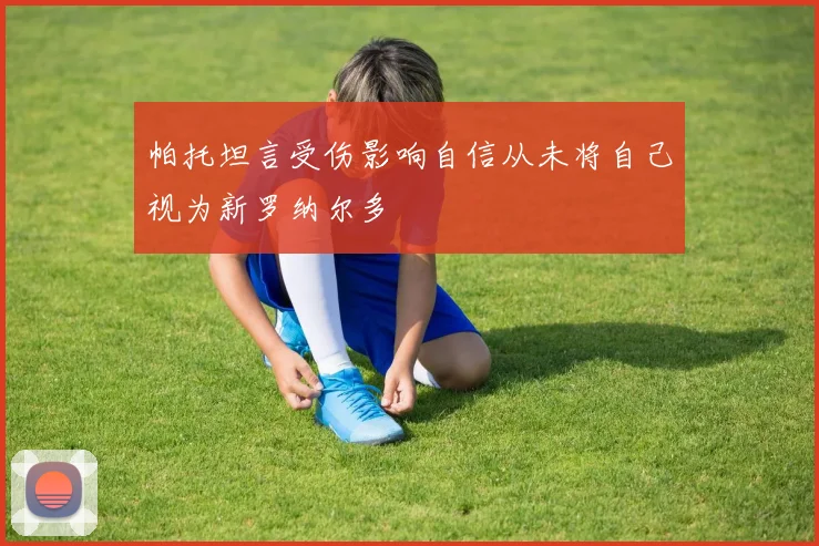 帕托坦言受伤影响自信从未将自己视为新罗纳尔多
