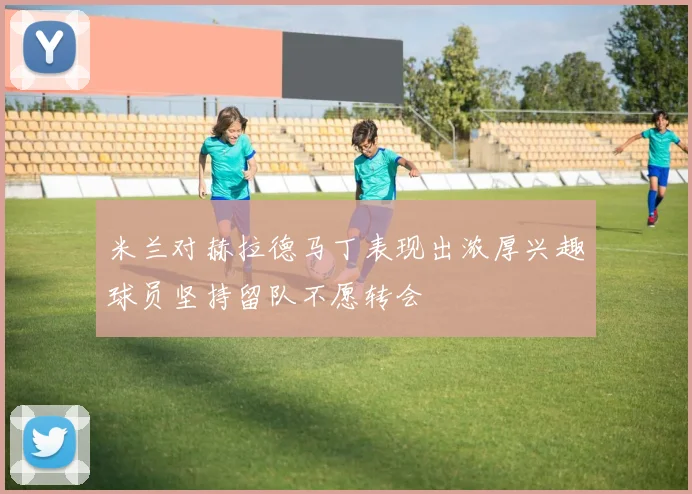 米兰对赫拉德马丁表现出浓厚兴趣球员坚持留队不愿转会