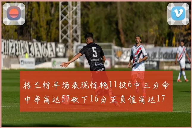 格兰特半场表现惊艳11投6中三分命中率高达57砍下16分正负值高达17