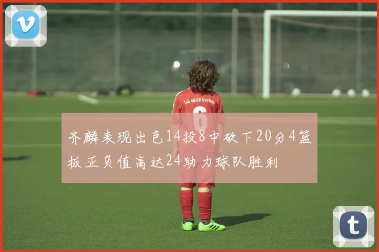 齐麟表现出色14投8中砍下20分4篮板正负值高达24助力球队胜利