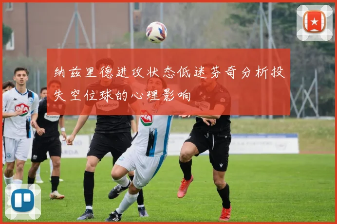 纳兹里德进攻状态低迷芬奇分析投失空位球的心理影响