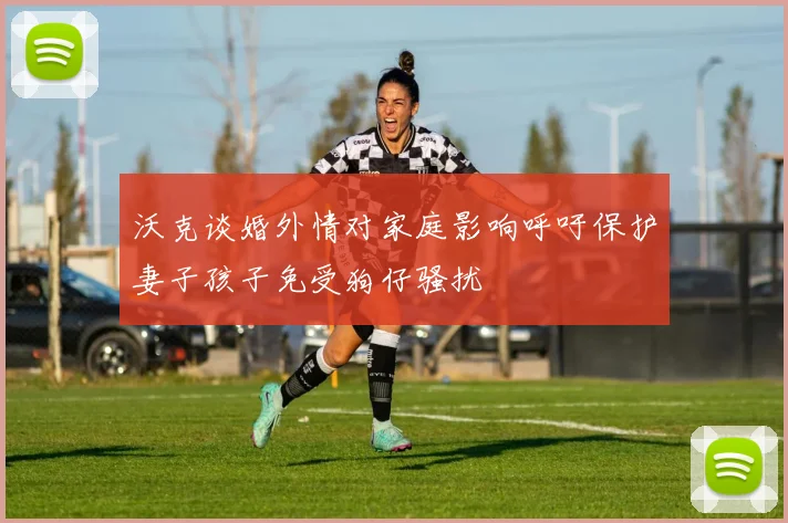 沃克谈婚外情对家庭影响呼吁保护妻子孩子免受狗仔骚扰