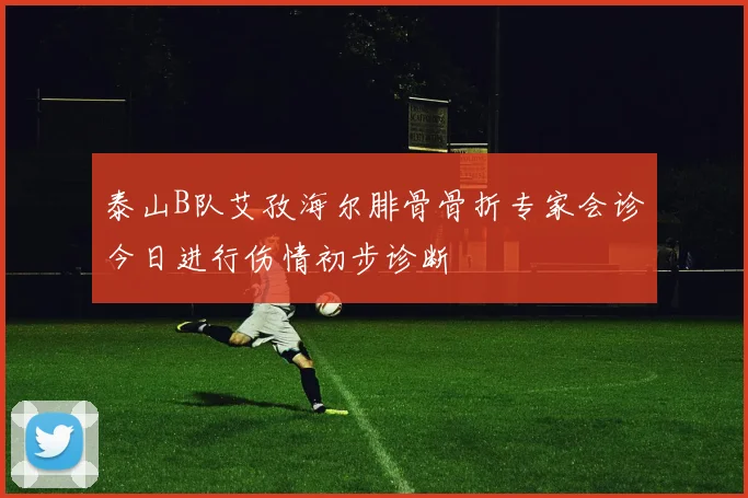 泰山B队艾孜海尔腓骨骨折专家会诊今日进行伤情初步诊断