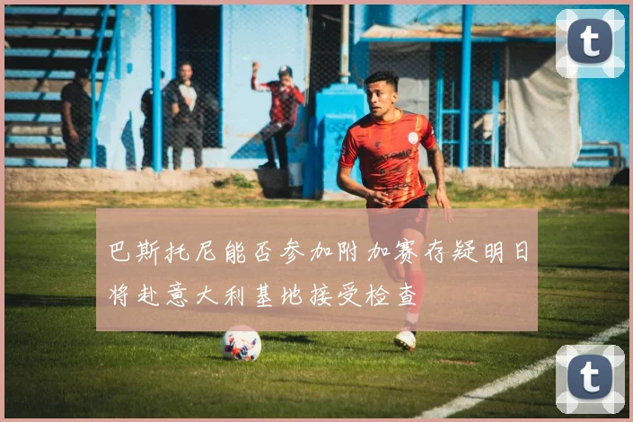 巴斯托尼能否参加附加赛存疑明日将赴意大利基地接受检查