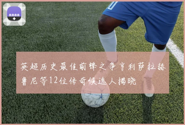 英超历史最佳前锋之争亨利萨拉赫鲁尼等12位传奇候选人揭晓