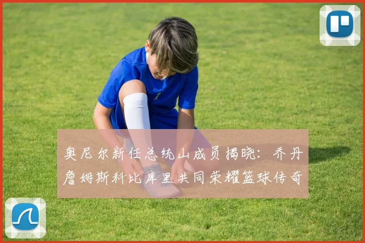 奥尼尔新任总统山成员揭晓：乔丹詹姆斯科比库里共同荣耀篮球传奇