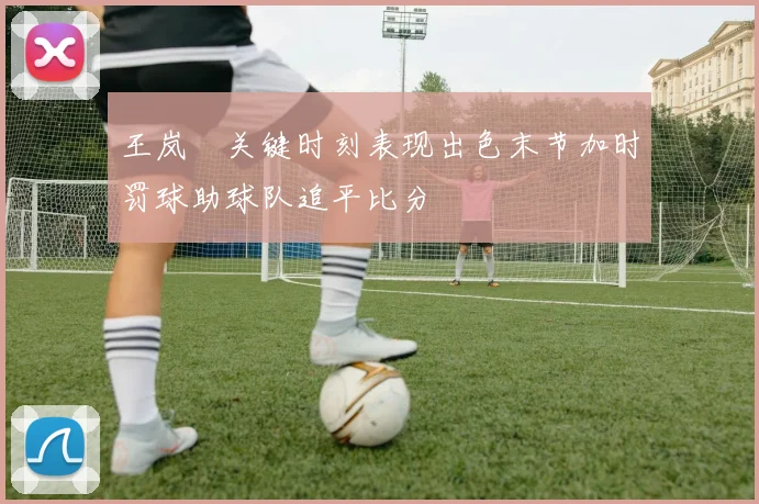 王岚嵚关键时刻表现出色末节加时罚球助球队追平比分