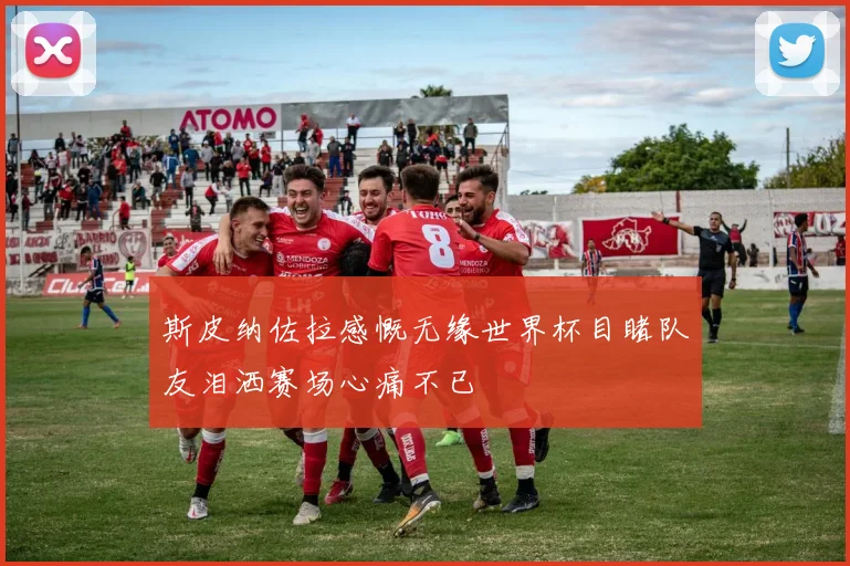 斯皮纳佐拉感慨无缘世界杯目睹队友泪洒赛场心痛不已